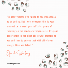 Quote about the Menopause from Oprah Winfrey - “So many women I’ve talked to see menopause as an ending. But I’ve discovered this is your moment to reinvent yourself after years of focusing on the needs of everyone else. It’s your opportunity to get clear about what matters to you and then to pursue that with all of your energy, time and talent.”